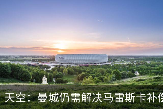 天空：曼城仍需解决马雷斯卡补偿问题，锋线引援关注克鲁皮